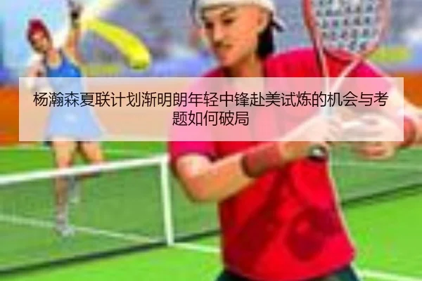 杨瀚森夏联计划渐明朗年轻中锋赴美试炼的机会与考题如何破局
